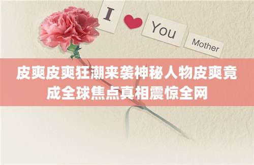 皮爽皮爽狂潮来袭神秘人物皮爽竟成全球焦点真相震惊全网