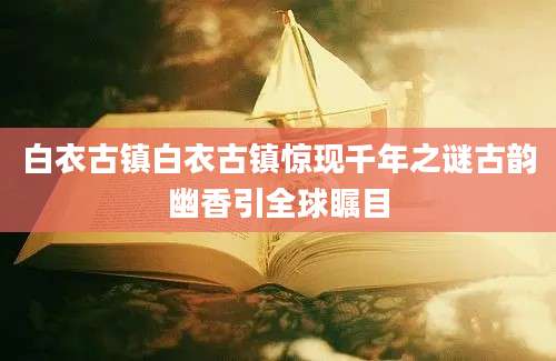 白衣古镇白衣古镇惊现千年之谜古韵幽香引全球瞩目