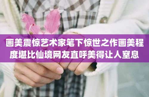 画美震惊艺术家笔下惊世之作画美程度堪比仙境网友直呼美得让人窒息