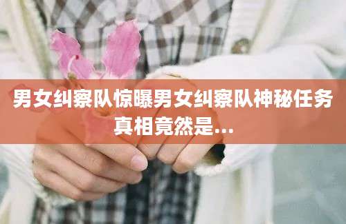 男女纠察队惊曝男女纠察队神秘任务真相竟然是...