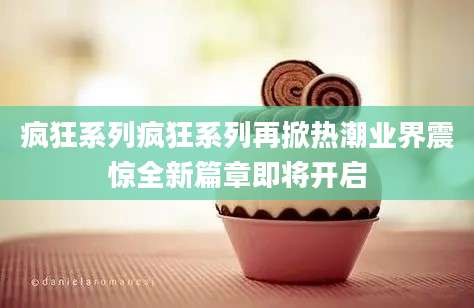 疯狂系列疯狂系列再掀热潮业界震惊全新篇章即将开启