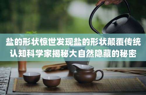 盐的形状惊世发现盐的形状颠覆传统认知科学家揭秘大自然隐藏的秘密