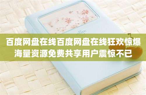 百度网盘在线百度网盘在线狂欢惊爆海量资源免费共享用户震惊不已