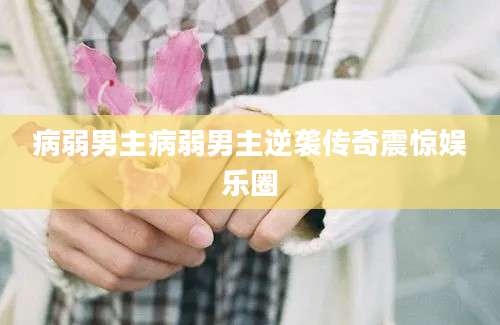 病弱男主病弱男主逆袭传奇震惊娱乐圈