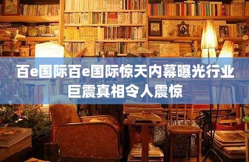 百e国际百e国际惊天内幕曝光行业巨震真相令人震惊