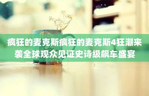 疯狂的麦克斯疯狂的麦克斯4狂潮来袭全球观众见证史诗级飙车盛宴