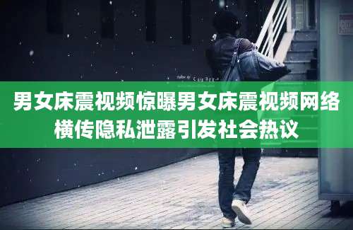 男女床震视频惊曝男女床震视频网络横传隐私泄露引发社会热议