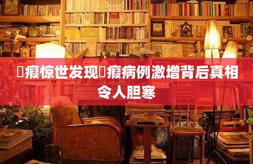 癓瘕惊世发现癓瘕病例激增背后真相令人胆寒