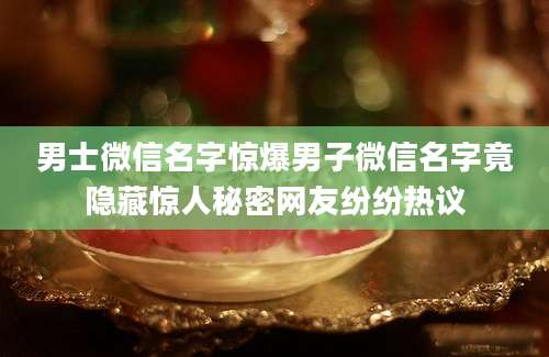 男士微信名字惊爆男子微信名字竟隐藏惊人秘密网友纷纷热议