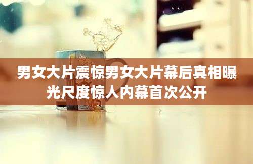 男女大片震惊男女大片幕后真相曝光尺度惊人内幕首次公开