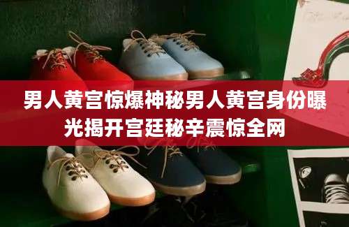 男人黄宫惊爆神秘男人黄宫身份曝光揭开宫廷秘辛震惊全网