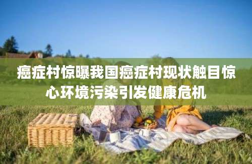 癌症村惊曝我国癌症村现状触目惊心环境污染引发健康危机