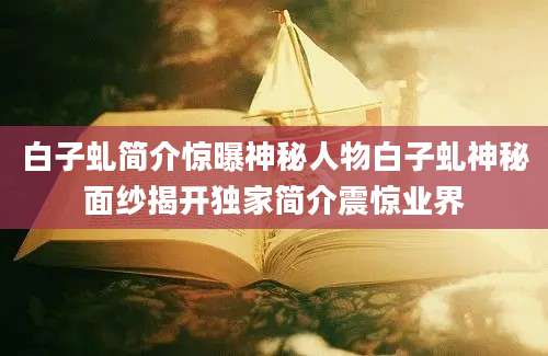 白子虬简介惊曝神秘人物白子虬神秘面纱揭开独家简介震惊业界