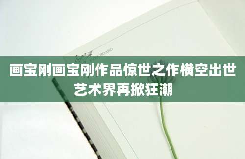 画宝刚画宝刚作品惊世之作横空出世艺术界再掀狂潮