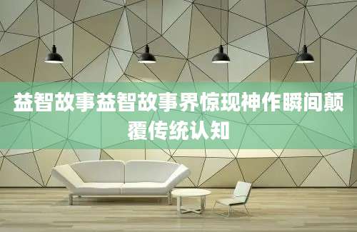 益智故事益智故事界惊现神作瞬间颠覆传统认知