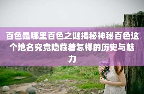 百色是哪里百色之谜揭秘神秘百色这个地名究竟隐藏着怎样的历史与魅力
