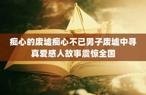 痴心的废墟痴心不已男子废墟中寻真爱感人故事震惊全国