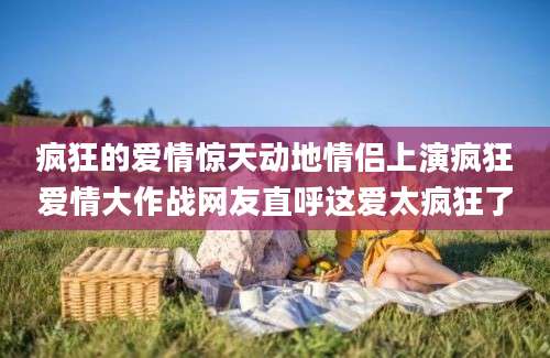 疯狂的爱情惊天动地情侣上演疯狂爱情大作战网友直呼这爱太疯狂了
