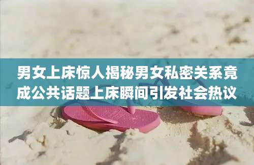 男女上床惊人揭秘男女私密关系竟成公共话题上床瞬间引发社会热议
