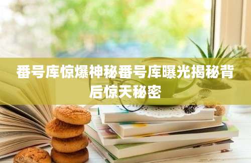 番号库惊爆神秘番号库曝光揭秘背后惊天秘密