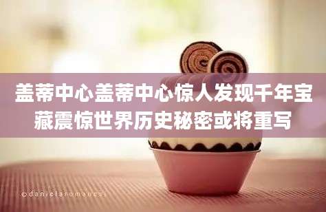 盖蒂中心盖蒂中心惊人发现千年宝藏震惊世界历史秘密或将重写