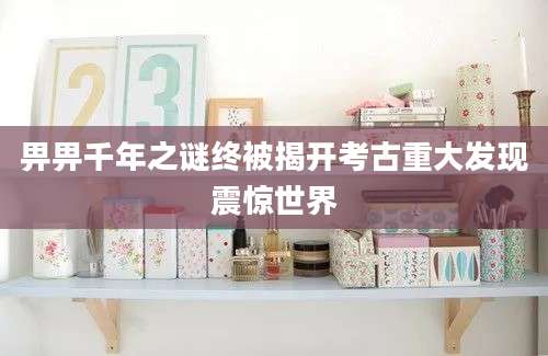 畀畀千年之谜终被揭开考古重大发现震惊世界