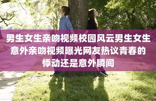 男生女生亲吻视频校园风云男生女生意外亲吻视频曝光网友热议青春的悸动还是意外瞬间
