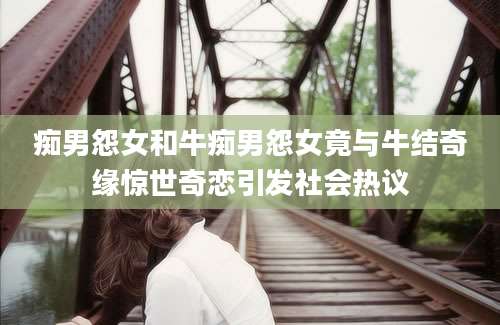痴男怨女和牛痴男怨女竟与牛结奇缘惊世奇恋引发社会热议