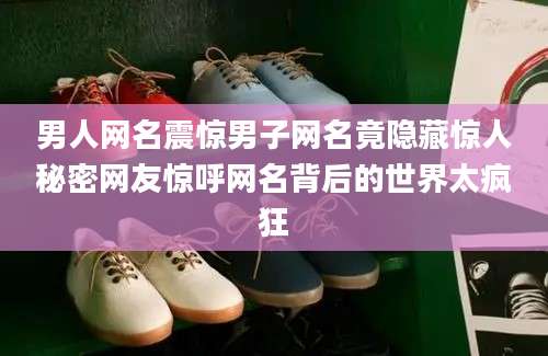 男人网名震惊男子网名竟隐藏惊人秘密网友惊呼网名背后的世界太疯狂