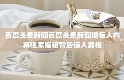 百度头条新闻百度头条新闻爆惊人内幕独家揭秘背后惊人真相