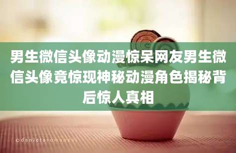 男生微信头像动漫惊呆网友男生微信头像竟惊现神秘动漫角色揭秘背后惊人真相