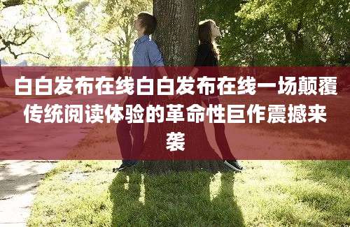 白白发布在线白白发布在线一场颠覆传统阅读体验的革命性巨作震撼来袭