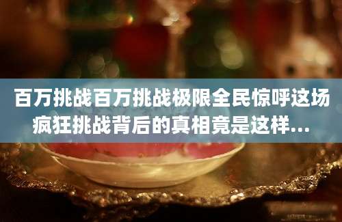 百万挑战百万挑战极限全民惊呼这场疯狂挑战背后的真相竟是这样...
