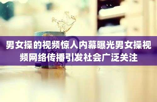 男女操的视频惊人内幕曝光男女操视频网络传播引发社会广泛关注