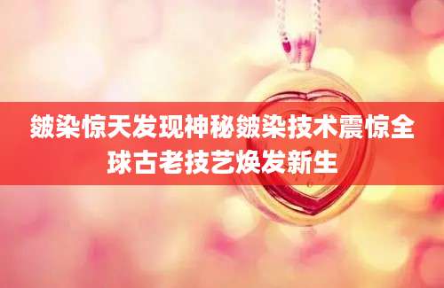 皴染惊天发现神秘皴染技术震惊全球古老技艺焕发新生