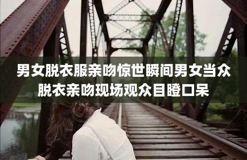 男女脱衣服亲吻惊世瞬间男女当众脱衣亲吻现场观众目瞪口呆