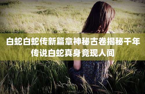 白蛇白蛇传新篇章神秘古卷揭秘千年传说白蛇真身竟现人间