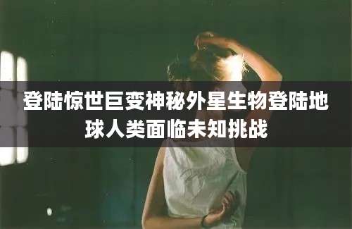 登陆惊世巨变神秘外星生物登陆地球人类面临未知挑战