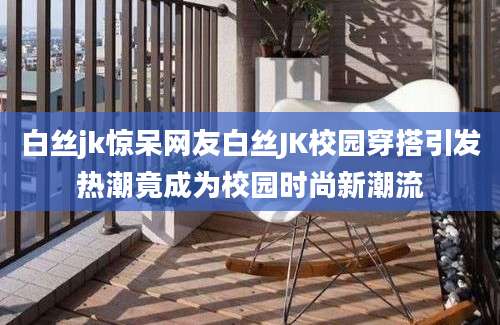 白丝jk惊呆网友白丝JK校园穿搭引发热潮竟成为校园时尚新潮流