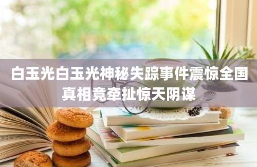 白玉光白玉光神秘失踪事件震惊全国真相竟牵扯惊天阴谋