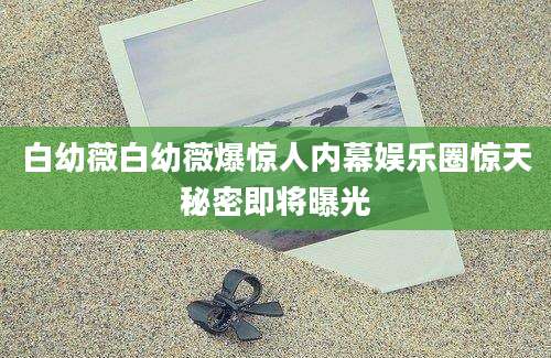白幼薇白幼薇爆惊人内幕娱乐圈惊天秘密即将曝光