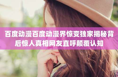 百度动漫百度动漫界惊变独家揭秘背后惊人真相网友直呼颠覆认知