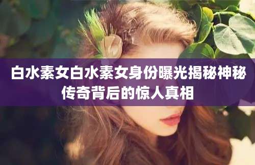 白水素女白水素女身份曝光揭秘神秘传奇背后的惊人真相