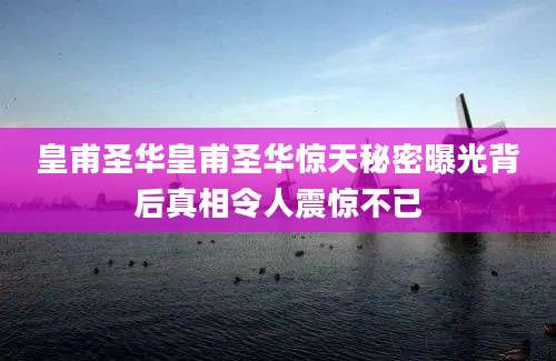 皇甫圣华皇甫圣华惊天秘密曝光背后真相令人震惊不已