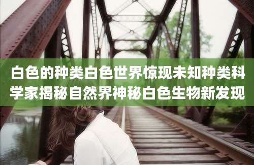 白色的种类白色世界惊现未知种类科学家揭秘自然界神秘白色生物新发现