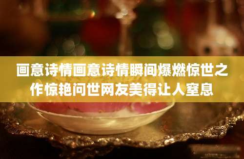 画意诗情画意诗情瞬间爆燃惊世之作惊艳问世网友美得让人窒息