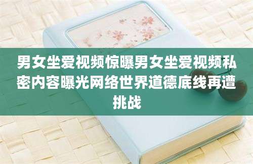 男女坐爱视频惊曝男女坐爱视频私密内容曝光网络世界道德底线再遭挑战
