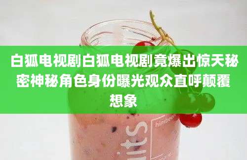 白狐电视剧白狐电视剧竟爆出惊天秘密神秘角色身份曝光观众直呼颠覆想象
