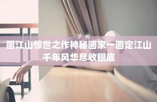 画江山惊世之作神秘画家一画定江山千年风华尽收眼底