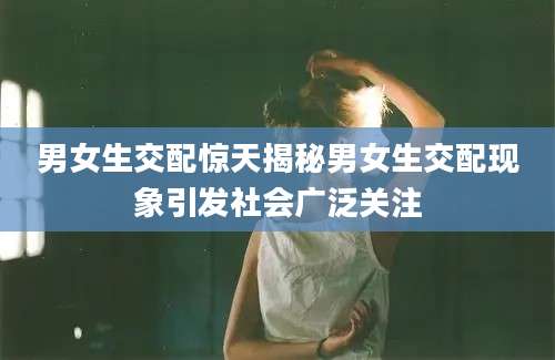 男女生交配惊天揭秘男女生交配现象引发社会广泛关注
